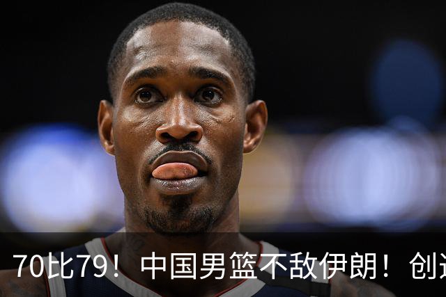 70比79！中国男篮不敌伊朗！创造近12年最差战绩